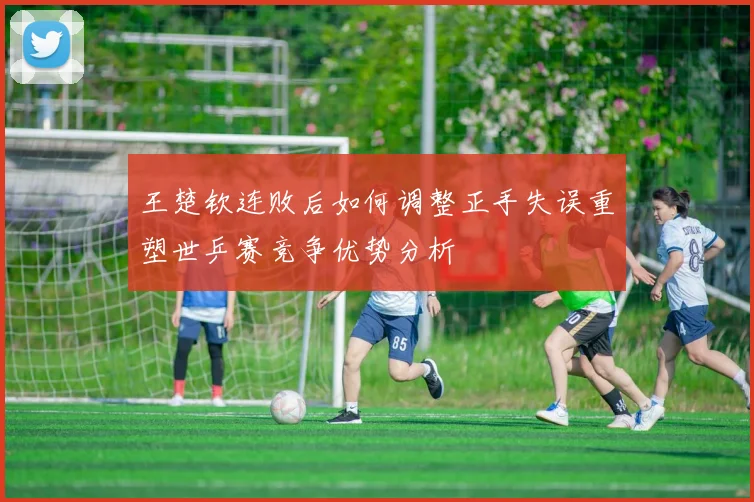 王楚钦连败后如何调整正手失误重塑世乒赛竞争优势分析