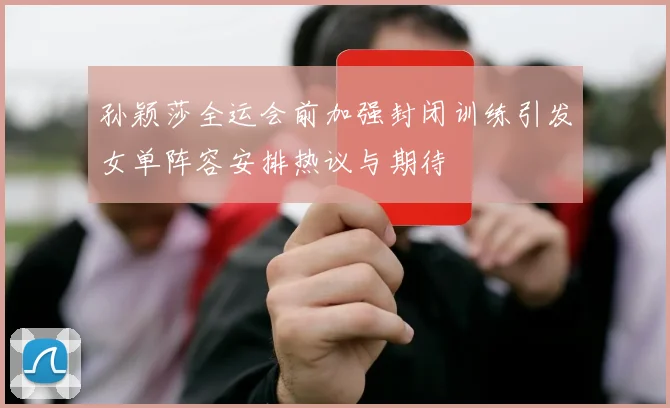 孙颖莎全运会前加强封闭训练引发女单阵容安排热议与期待