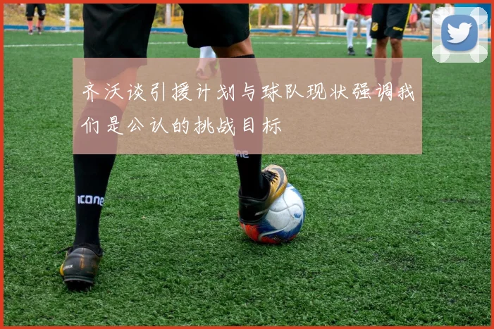 齐沃谈引援计划与球队现状强调我们是公认的挑战目标