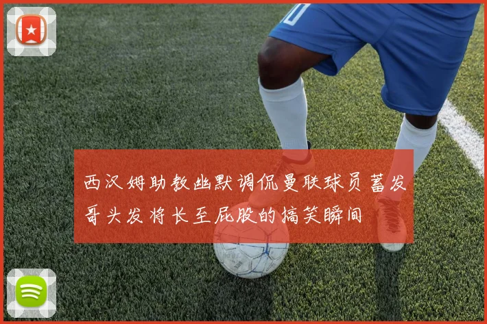 西汉姆助教幽默调侃曼联球员蓄发哥头发将长至屁股的搞笑瞬间