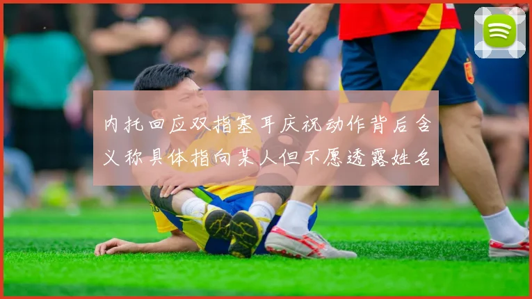 内托回应双指塞耳庆祝动作背后含义称具体指向某人但不愿透露姓名