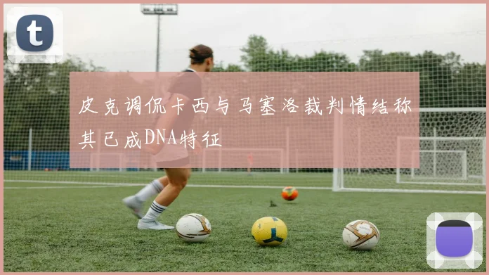 皮克调侃卡西与马塞洛裁判情结称其已成DNA特征
