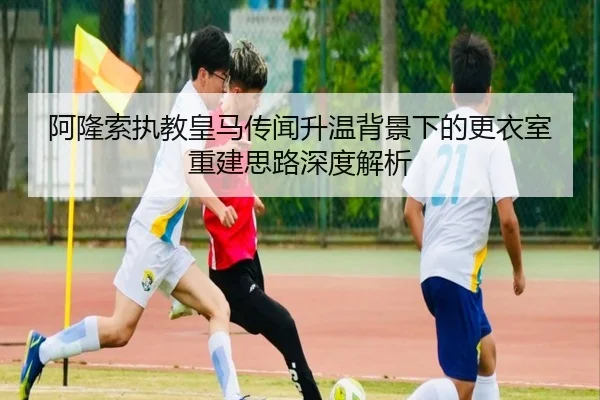 阿隆索执教皇马传闻升温背景下的更衣室重建思路深度解析