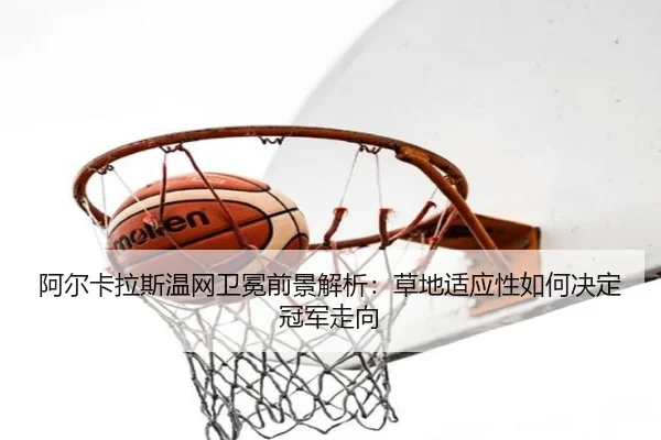 阿尔卡拉斯温网卫冕前景解析：草地适应性如何决定冠军走向