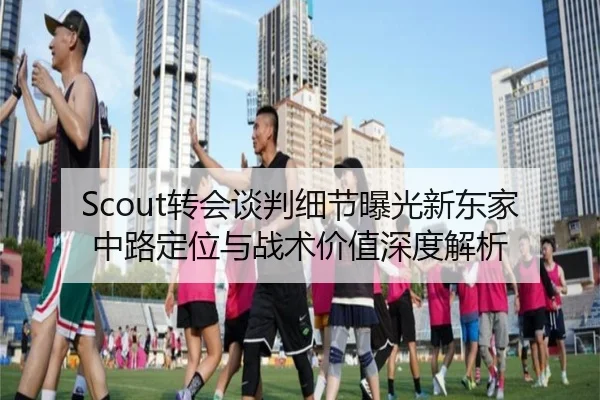 Scout转会谈判细节曝光新东家中路定位与战术价值深度解析