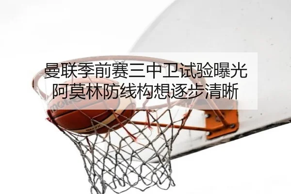 曼联季前赛三中卫试验曝光 阿莫林防线构想逐步清晰