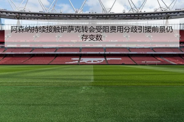 阿森纳持续接触伊萨克转会受阻费用分歧引援前景仍存变数